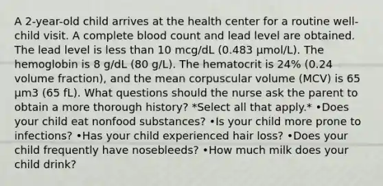 A 2-year-old child arrives at the health center for a routine well-child visit. A complete blood count and lead level are obtained. The lead level is less than 10 mcg/dL (0.483 μmol/L). The hemoglobin is 8 g/dL (80 g/L). The hematocrit is 24% (0.24 volume fraction), and the mean corpuscular volume (MCV) is 65 μm3 (65 fL). What questions should the nurse ask the parent to obtain a more thorough history? *Select all that apply.* •Does your child eat nonfood substances? •Is your child more prone to infections? •Has your child experienced hair loss? •Does your child frequently have nosebleeds? •How much milk does your child drink?