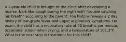 A 2-year-old child is brought to the clinic after developing a hoarse, bark-like cough during the night with "trouble catching his breath" according to the parent. The history reveals a 2 day history of low-grade fever and upper respiratory symptoms. On exam, the child has a respiratory rate of 40 breaths per minute, occasional stridor when crying, and a temperature of 101.3°F. What is the next step in treatment for this child?