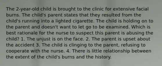 The 2-year-old child is brought to the clinic for extensive facial burns. The child's parent states that they resulted from the child's running into a lighted cigarette. The child is holding on to the parent and doesn't want to let go to be examined. Which is best rationale for the nurse to suspect this parent is abusing the child? 1. The unjust is on the face. 2. The parent is upset about the accident 3. The child is clinging to the parent, refusing to cooperate with the nurse. 4. There is little relationship between the extent of the child's burns and the history.