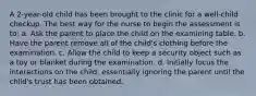 A 2-year-old child has been brought to the clinic for a well-child checkup. The best way for the nurse to begin the assessment is to: a. Ask the parent to place the child on the examining table. b. Have the parent remove all of the child's clothing before the examination. c. Allow the child to keep a security object such as a toy or blanket during the examination. d. Initially focus the interactions on the child, essentially ignoring the parent until the child's trust has been obtained.