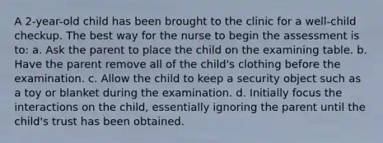 A 2-year-old child has been brought to the clinic for a well-child checkup. The best way for the nurse to begin the assessment is to: a. Ask the parent to place the child on the examining table. b. Have the parent remove all of the child's clothing before the examination. c. Allow the child to keep a security object such as a toy or blanket during the examination. d. Initially focus the interactions on the child, essentially ignoring the parent until the child's trust has been obtained.