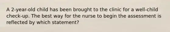 A 2-year-old child has been brought to the clinic for a well-child check-up. The best way for the nurse to begin the assessment is reflected by which statement?