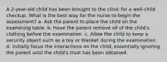 A 2-year-old child has been brought to the clinic for a well-child checkup. What is the best way for the nurse to begin the assessment? a. Ask the parent to place the child on the examining table. b. Have the parent remove all of the child's clothing before the examination. c. Allow the child to keep a security object such as a toy or blanket during the examination. d. Initially focus the interactions on the child, essentially ignoring the parent until the child's trust has been obtained.