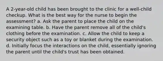 A 2-year-old child has been brought to the clinic for a well-child checkup. What is the best way for the nurse to begin the assessment? a. Ask the parent to place the child on the examining table. b. Have the parent remove all of the child's clothing before the examination. c. Allow the child to keep a security object such as a toy or blanket during the examination. d. Initially focus the interactions on the child, essentially ignoring the parent until the child's trust has been obtained.