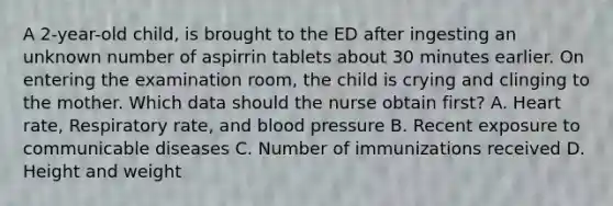 A 2-year-old child, is brought to the ED after ingesting an unknown number of aspirrin tablets about 30 minutes earlier. On entering the examination room, the child is crying and clinging to the mother. Which data should the nurse obtain first? A. Heart rate, Respiratory rate, and blood pressure B. Recent exposure to communicable diseases C. Number of immunizations received D. Height and weight