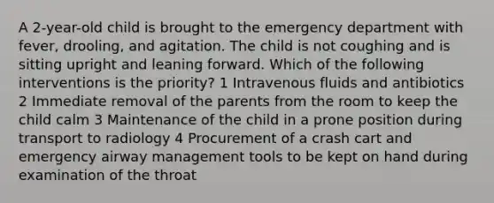 A 2-year-old child is brought to the emergency department with fever, drooling, and agitation. The child is not coughing and is sitting upright and leaning forward. Which of the following interventions is the priority? 1 Intravenous fluids and antibiotics 2 Immediate removal of the parents from the room to keep the child calm 3 Maintenance of the child in a prone position during transport to radiology 4 Procurement of a crash cart and emergency airway management tools to be kept on hand during examination of the throat