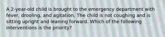 A 2-year-old child is brought to the emergency department with fever, drooling, and agitation. The child is not coughing and is sitting upright and leaning forward. Which of the following interventions is the priority?