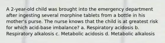 A 2-year-old child was brought into the emergency department after ingesting several morphine tablets from a bottle in his mother's purse. The nurse knows that the child is at greatest risk for which acid-base imbalance? a. Respiratory acidosis b. Respiratory alkalosis c. Metabolic acidosis d. Metabolic alkalosis