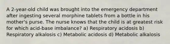 A 2-year-old child was brought into the emergency department after ingesting several morphine tablets from a bottle in his mother's purse. The nurse knows that the child is at greatest risk for which acid-base imbalance? a) Respiratory acidosis b) Respiratory alkalosis c) Metabolic acidosis d) Metabolic alkalosis