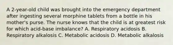 A 2-year-old child was brought into the emergency department after ingesting several morphine tablets from a bottle in his mother's purse. The nurse knows that the child is at greatest risk for which acid-base imbalance? A. Respiratory acidosis B. Respiratory alkalosis C. Metabolic acidosis D. Metabolic alkalosis