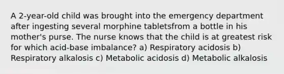 A 2-year-old child was brought into the emergency department after ingesting several morphine tabletsfrom a bottle in his mother's purse. The nurse knows that the child is at greatest risk for which acid-base imbalance? a) Respiratory acidosis b) Respiratory alkalosis c) Metabolic acidosis d) Metabolic alkalosis