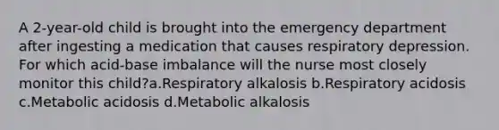 A 2-year-old child is brought into the emergency department after ingesting a medication that causes respiratory depression. For which acid-base imbalance will the nurse most closely monitor this child?a.Respiratory alkalosis b.Respiratory acidosis c.Metabolic acidosis d.Metabolic alkalosis