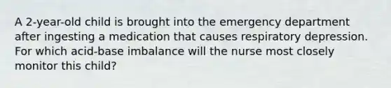 A 2-year-old child is brought into the emergency department after ingesting a medication that causes respiratory depression. For which acid-base imbalance will the nurse most closely monitor this child?