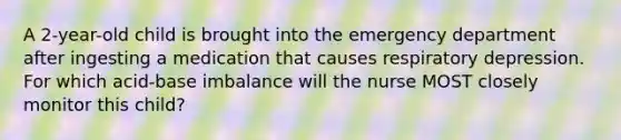 A 2-year-old child is brought into the emergency department after ingesting a medication that causes respiratory depression. For which acid-base imbalance will the nurse MOST closely monitor this child?