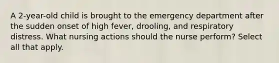 A 2-year-old child is brought to the emergency department after the sudden onset of high fever, drooling, and respiratory distress. What nursing actions should the nurse perform? Select all that apply.