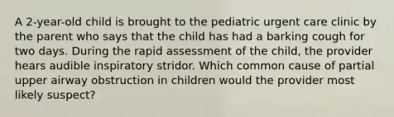 A 2-year-old child is brought to the pediatric urgent care clinic by the parent who says that the child has had a barking cough for two days. During the rapid assessment of the child, the provider hears audible inspiratory stridor. Which common cause of partial upper airway obstruction in children would the provider most likely suspect?