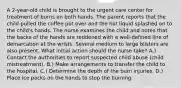 A 2-year-old child is brought to the urgent care center for treatment of burns on both hands. The parent reports that the child pulled the coffee pot over and the hot liquid splashed on to the child's hands. The nurse examines the child and notes that the backs of the hands are reddened with a well-defined line of demarcation at the wrists. Several medium to large blisters are also present. What initial action should the nurse take? A.) Contact the authorities to report suspected child abuse (child mistreatment). B.) Make arrangements to transfer the child to the hospital. C.) Determine the depth of the burn injuries. D.) Place ice packs on the hands to stop the burning.