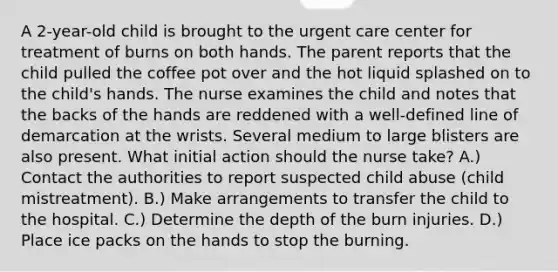 A 2-year-old child is brought to the urgent care center for treatment of burns on both hands. The parent reports that the child pulled the coffee pot over and the hot liquid splashed on to the child's hands. The nurse examines the child and notes that the backs of the hands are reddened with a well-defined line of demarcation at the wrists. Several medium to large blisters are also present. What initial action should the nurse take? A.) Contact the authorities to report suspected child abuse (child mistreatment). B.) Make arrangements to transfer the child to the hospital. C.) Determine the depth of the burn injuries. D.) Place ice packs on the hands to stop the burning.