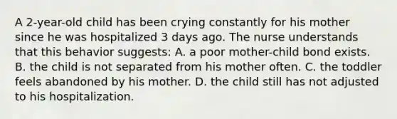 A 2-year-old child has been crying constantly for his mother since he was hospitalized 3 days ago. The nurse understands that this behavior suggests: A. a poor mother-child bond exists. B. the child is not separated from his mother often. C. the toddler feels abandoned by his mother. D. the child still has not adjusted to his hospitalization.