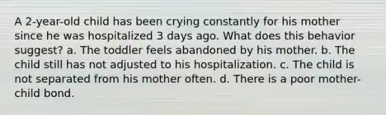 A 2-year-old child has been crying constantly for his mother since he was hospitalized 3 days ago. What does this behavior suggest? a. The toddler feels abandoned by his mother. b. The child still has not adjusted to his hospitalization. c. The child is not separated from his mother often. d. There is a poor mother-child bond.