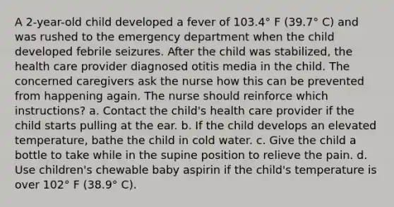 A 2-year-old child developed a fever of 103.4° F (39.7° C) and was rushed to the emergency department when the child developed febrile seizures. After the child was stabilized, the health care provider diagnosed otitis media in the child. The concerned caregivers ask the nurse how this can be prevented from happening again. The nurse should reinforce which instructions? a. Contact the child's health care provider if the child starts pulling at the ear. b. If the child develops an elevated temperature, bathe the child in cold water. c. Give the child a bottle to take while in the supine position to relieve the pain. d. Use children's chewable baby aspirin if the child's temperature is over 102° F (38.9° C).