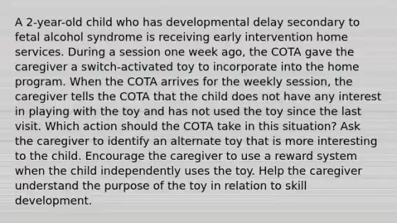 A 2-year-old child who has developmental delay secondary to fetal alcohol syndrome is receiving <a href='https://www.questionai.com/knowledge/kvvL2dK6yw-early-intervention' class='anchor-knowledge'>early intervention</a> home services. During a session one week ago, the COTA gave the caregiver a switch-activated toy to incorporate into the home program. When the COTA arrives for the weekly session, the caregiver tells the COTA that the child does not have any interest in playing with the toy and has not used the toy since the last visit. Which action should the COTA take in this situation? Ask the caregiver to identify an alternate toy that is more interesting to the child. Encourage the caregiver to use a reward system when the child independently uses the toy. Help the caregiver understand the purpose of the toy in relation to skill development.