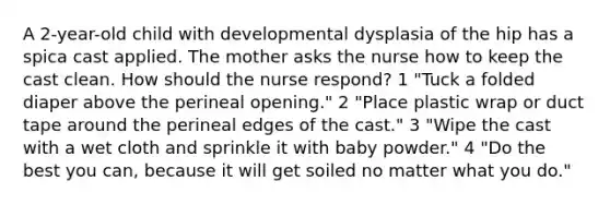 A 2-year-old child with developmental dysplasia of the hip has a spica cast applied. The mother asks the nurse how to keep the cast clean. How should the nurse respond? 1 "Tuck a folded diaper above the perineal opening." 2 "Place plastic wrap or duct tape around the perineal edges of the cast." 3 "Wipe the cast with a wet cloth and sprinkle it with baby powder." 4 "Do the best you can, because it will get soiled no matter what you do."