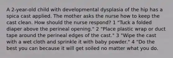 A 2-year-old child with developmental dysplasia of the hip has a spica cast applied. The mother asks the nurse how to keep the cast clean. How should the nurse respond? 1 "Tuck a folded diaper above the perineal opening." 2 "Place plastic wrap or duct tape around the perineal edges of the cast." 3 "Wipe the cast with a wet cloth and sprinkle it with baby powder." 4 "Do the best you can because it will get soiled no matter what you do.