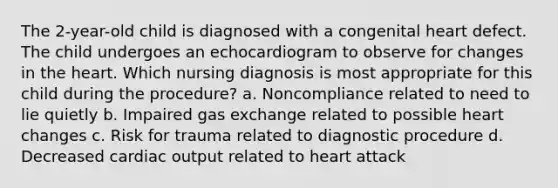 The 2-year-old child is diagnosed with a congenital heart defect. The child undergoes an echocardiogram to observe for changes in the heart. Which nursing diagnosis is most appropriate for this child during the procedure? a. Noncompliance related to need to lie quietly b. Impaired gas exchange related to possible heart changes c. Risk for trauma related to diagnostic procedure d. Decreased cardiac output related to heart attack