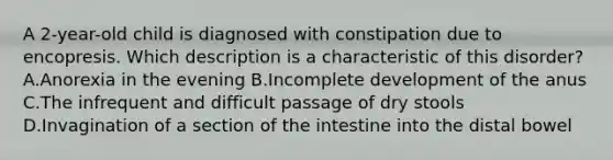 A 2-year-old child is diagnosed with constipation due to encopresis. Which description is a characteristic of this disorder? A.Anorexia in the evening B.Incomplete development of the anus C.The infrequent and difficult passage of dry stools D.Invagination of a section of the intestine into the distal bowel