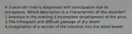 A 2-year-old child is diagnosed with constipation due to encopresis. Which description is a characteristic of this disorder? 1.Anorexia in the evening 2.Incomplete development of the anus 3.The infrequent and difficult passage of dry stools 4.Invagination of a section of the intestine into the distal bowel