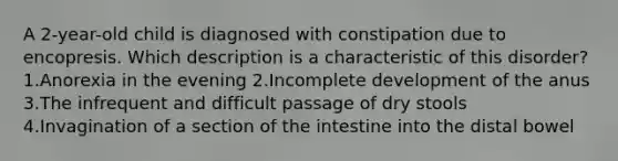 A 2-year-old child is diagnosed with constipation due to encopresis. Which description is a characteristic of this disorder? 1.Anorexia in the evening 2.Incomplete development of the anus 3.The infrequent and difficult passage of dry stools 4.Invagination of a section of the intestine into the distal bowel