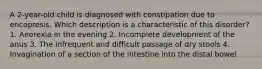 A 2-year-old child is diagnosed with constipation due to encopresis. Which description is a characteristic of this disorder? 1. Anorexia in the evening 2. Incomplete development of the anus 3. The infrequent and difficult passage of dry stools 4. Invagination of a section of the intestine into the distal bowel