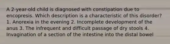 A 2-year-old child is diagnosed with constipation due to encopresis. Which description is a characteristic of this disorder? 1. Anorexia in the evening 2. Incomplete development of the anus 3. The infrequent and difficult passage of dry stools 4. Invagination of a section of the intestine into the distal bowel