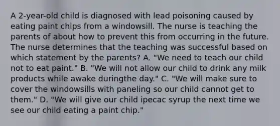 A 2-year-old child is diagnosed with lead poisoning caused by eating paint chips from a windowsill. The nurse is teaching the parents of about how to prevent this from occurring in the future. The nurse determines that the teaching was successful based on which statement by the parents? A. "We need to teach our child not to eat paint." B. "We will not allow our child to drink any milk products while awake duringthe day." C. "We will make sure to cover the windowsills with paneling so our child cannot get to them." D. "We will give our child ipecac syrup the next time we see our child eating a paint chip."