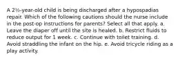 A 2½-year-old child is being discharged after a hypospadias repair. Which of the following cautions should the nurse include in the post-op instructions for parents? Select all that apply. a. Leave the diaper off until the site is healed. b. Restrict fluids to reduce output for 1 week. c. Continue with toilet training. d. Avoid straddling the infant on the hip. e. Avoid tricycle riding as a play activity.