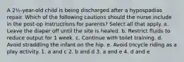 A 2½-year-old child is being discharged after a hypospadias repair. Which of the following cautions should the nurse include in the post-op instructions for parents? Select all that apply. a. Leave the diaper off until the site is healed. b. Restrict fluids to reduce output for 1 week. c. Continue with toilet training. d. Avoid straddling the infant on the hip. e. Avoid tricycle riding as a play activity. 1. a and c 2. b and d 3. a and e 4. d and e