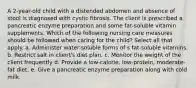 A 2-year-old child with a distended abdomen and absence of stool is diagnosed with cystic fibrosis. The client is prescribed a pancreatic enzyme preparation and some fat-soluble vitamin supplements. Which of the following nursing care measures should be followed when caring for the child? Select all that apply. a. Administer water-soluble forms of s fat-soluble vitamins. b. Restrict salt in client's diet plan. c. Monitor the weight of the client frequently d. Provide a low-calorie, low-protein, moderate-fat diet. e. Give a pancreatic enzyme preparation along with cold milk.