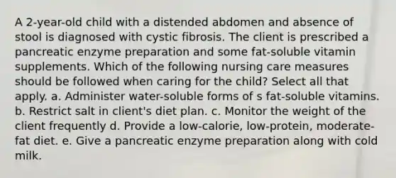 A 2-year-old child with a distended abdomen and absence of stool is diagnosed with cystic fibrosis. The client is prescribed a pancreatic enzyme preparation and some fat-soluble vitamin supplements. Which of the following nursing care measures should be followed when caring for the child? Select all that apply. a. Administer water-soluble forms of s fat-soluble vitamins. b. Restrict salt in client's diet plan. c. Monitor the weight of the client frequently d. Provide a low-calorie, low-protein, moderate-fat diet. e. Give a pancreatic enzyme preparation along with cold milk.