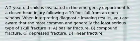 A 2-year-old child is evaluated in the emergency department for a closed head injury following a 10-foot fall from an open window. When interpreting diagnostic imaging results, you are aware that the most common and generally the least serious type of skull fracture is: A) basilar fracture. B) compound fracture. C) depressed fracture. D) linear fracture.