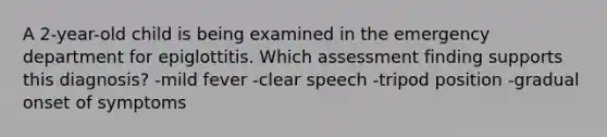 A 2-year-old child is being examined in the emergency department for epiglottitis. Which assessment finding supports this diagnosis? -mild fever -clear speech -tripod position -gradual onset of symptoms