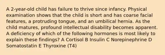 A 2-year-old child has failure to thrive since infancy. Physical examination shows that the child is short and has coarse facial features, a protruding tongue, and an umbilical hernia. As the child matures, profound intellectual disability becomes apparent. A deficiency of which of the following hormones is most likely to explain these findings? A Cortisol B Insulin C Norepinephrine D Somatostatin E Thyroxine (T4)