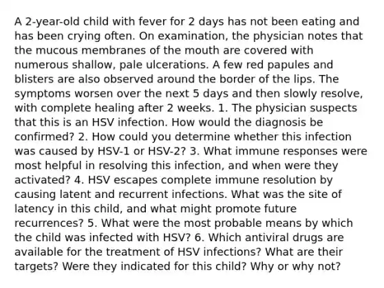 A 2-year-old child with fever for 2 days has not been eating and has been crying often. On examination, the physician notes that the mucous membranes of the mouth are covered with numerous shallow, pale ulcerations. A few red papules and blisters are also observed around the border of the lips. The symptoms worsen over the next 5 days and then slowly resolve, with complete healing after 2 weeks. 1. The physician suspects that this is an HSV infection. How would the diagnosis be confirmed? 2. How could you determine whether this infection was caused by HSV-1 or HSV-2? 3. What immune responses were most helpful in resolving this infection, and when were they activated? 4. HSV escapes complete immune resolution by causing latent and recurrent infections. What was the site of latency in this child, and what might promote future recurrences? 5. What were the most probable means by which the child was infected with HSV? 6. Which antiviral drugs are available for the treatment of HSV infections? What are their targets? Were they indicated for this child? Why or why not?