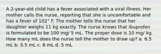 A 2-year-old child has a fever associated with a viral illness. Her mother calls the nurse, reporting that she is uncomfortable and has a fever of 102° F. The mother tells the nurse that her daughter weighs 11 kg exactly. The nurse knows that ibuprofen is formulated to be 100 mg/ 5 mL. The proper dose is 10 mg/ kg. How many mL does the nurse tell the mother to draw up? a. 6.5 mL b. 5.5 mL c. 6 mL d. 5 mL