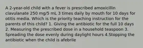 A 2-year-old child with a fever is prescribed amoxicillin clavulanate 250 mg/5 mL 3 times daily by mouth for 10 days for otitis media. Which is the priority teaching instruction for the parents of this child? 1. Giving the antibiotic for the full 10 days 2. Measuring the prescribed dose in a household teaspoon 3. Spreading the dose evenly during daylight hours 4.Stopping the antibiotic when the child is afebrile