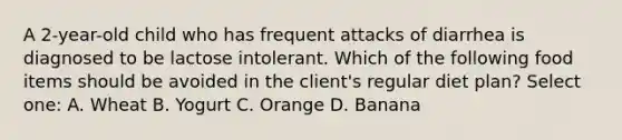 A 2-year-old child who has frequent attacks of diarrhea is diagnosed to be lactose intolerant. Which of the following food items should be avoided in the client's regular diet plan? Select one: A. Wheat B. Yogurt C. Orange D. Banana