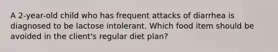 A 2-year-old child who has frequent attacks of diarrhea is diagnosed to be lactose intolerant. Which food item should be avoided in the client's regular diet plan?