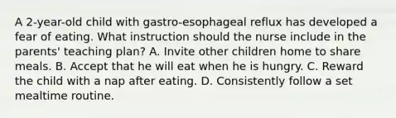 A 2-year-old child with gastro-esophageal reflux has developed a fear of eating. What instruction should the nurse include in the parents' teaching plan? A. Invite other children home to share meals. B. Accept that he will eat when he is hungry. C. Reward the child with a nap after eating. D. Consistently follow a set mealtime routine.