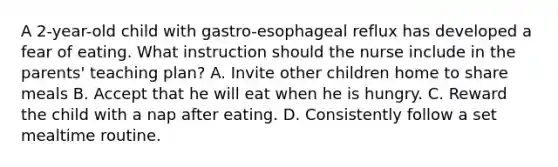 A 2-year-old child with gastro-esophageal reflux has developed a fear of eating. What instruction should the nurse include in the parents' teaching plan? A. Invite other children home to share meals B. Accept that he will eat when he is hungry. C. Reward the child with a nap after eating. D. Consistently follow a set mealtime routine.