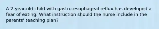 A 2-year-old child with gastro-esophageal reflux has developed a fear of eating. What instruction should the nurse include in the parents' teaching plan?